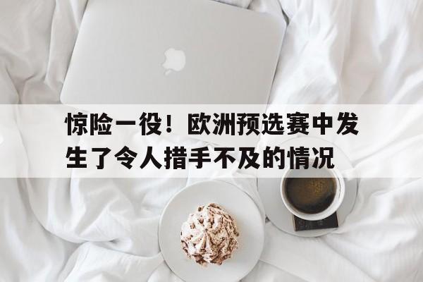 关于惊险一役！欧洲预选赛中发生了令人措手不及的情况的信息