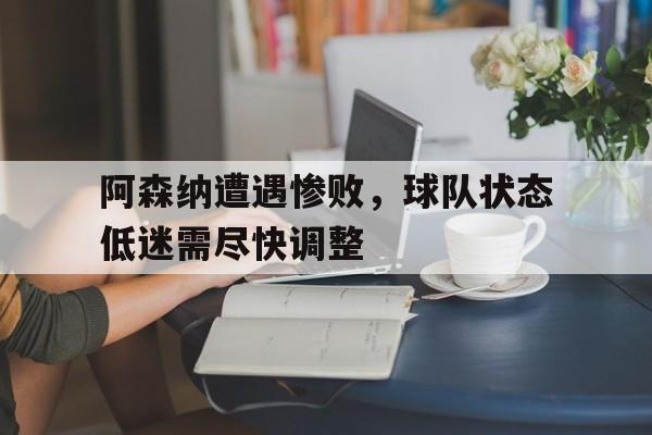 阿森纳遭遇惨败，球队状态低迷需尽快调整