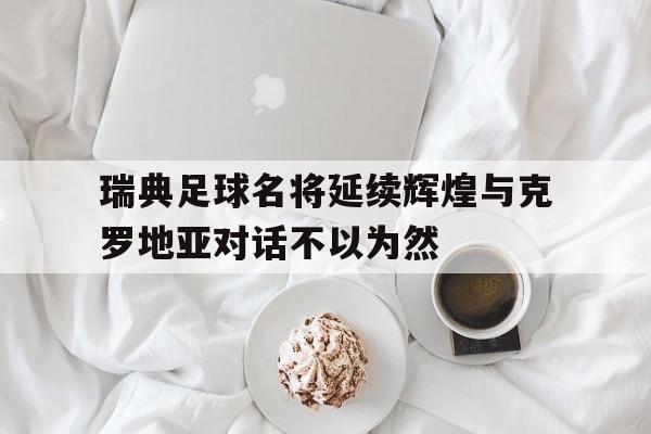 关于瑞典足球名将延续辉煌与克罗地亚对话不以为然的信息