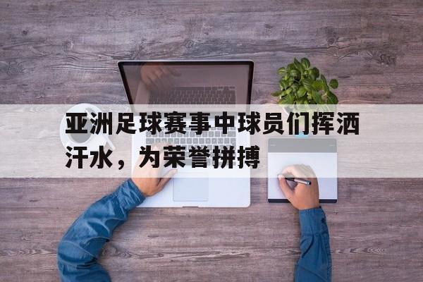 亚洲足球赛事中球员们挥洒汗水，为荣誉拼搏