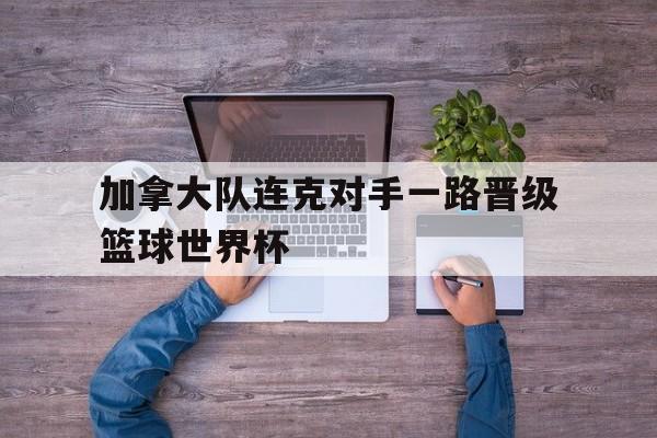 关于加拿大队连克对手一路晋级篮球世界杯的信息