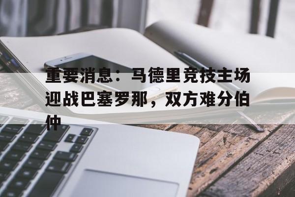 重要消息：马德里竞技主场迎战巴塞罗那，双方难分伯仲