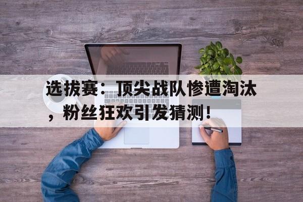 选拔赛：顶尖战队惨遭淘汰，粉丝狂欢引发猜测！