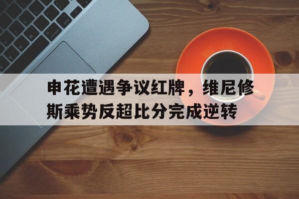 申花遭遇争议红牌，维尼修斯乘势反超比分完成逆转