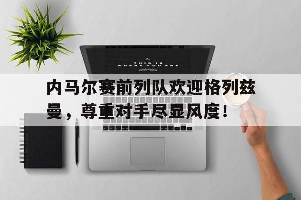 内马尔赛前列队欢迎格列兹曼，尊重对手尽显风度！格里兹曼 马竞